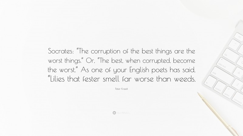 Peter Kreeft Quote: “Socrates: “The corruption of the best things are the worst things.” Or, “The best, when corrupted, become the worst.” As one of your English poets has said, “Lilies that fester smell far worse than weeds.”