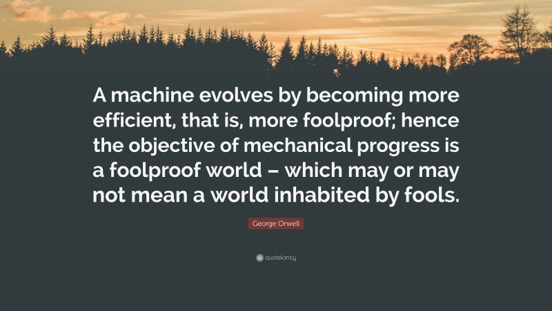 George Orwell Quote: “A machine evolves by becoming more efficient, that is, more foolproof; hence the objective of mechanical progress is a foolproof world – which may or may not mean a world inhabited by fools.”