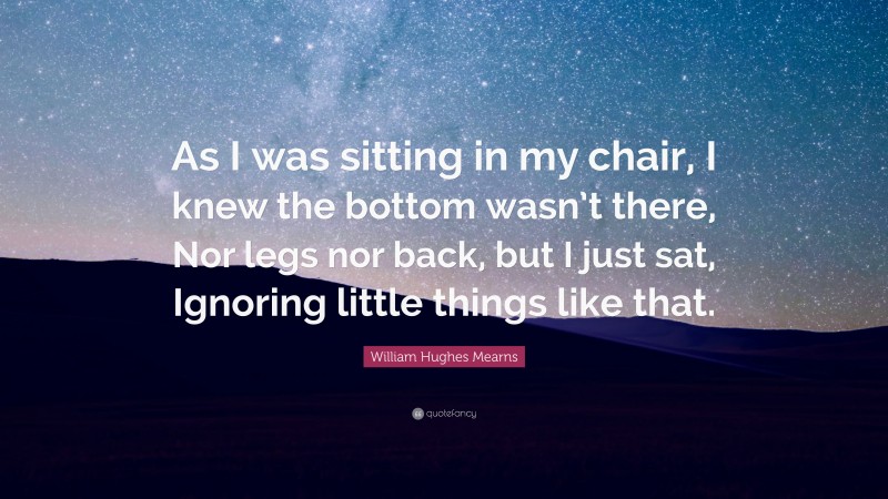 William Hughes Mearns Quote: “As I was sitting in my chair, I knew the bottom wasn’t there, Nor legs nor back, but I just sat, Ignoring little things like that.”