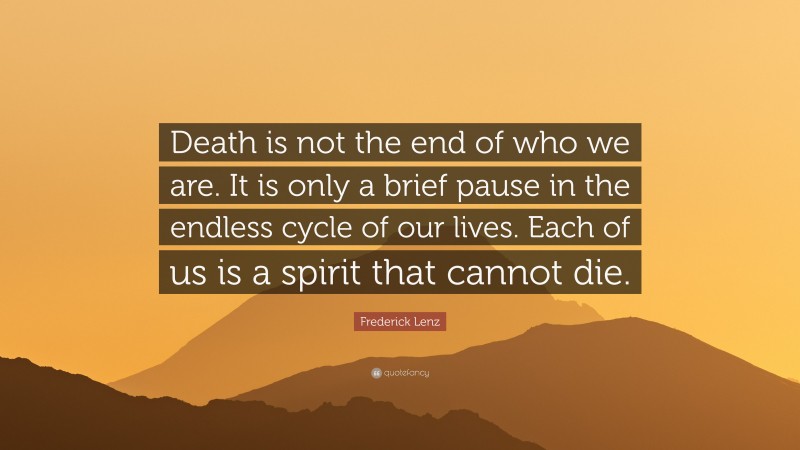 Frederick Lenz Quote: “Death is not the end of who we are. It is only a brief pause in the endless cycle of our lives. Each of us is a spirit that cannot die.”