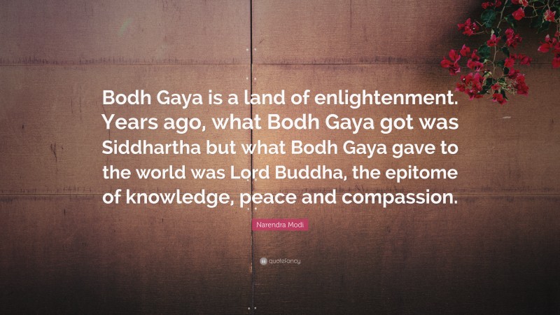 Narendra Modi Quote: “Bodh Gaya is a land of enlightenment. Years ago, what Bodh Gaya got was Siddhartha but what Bodh Gaya gave to the world was Lord Buddha, the epitome of knowledge, peace and compassion.”