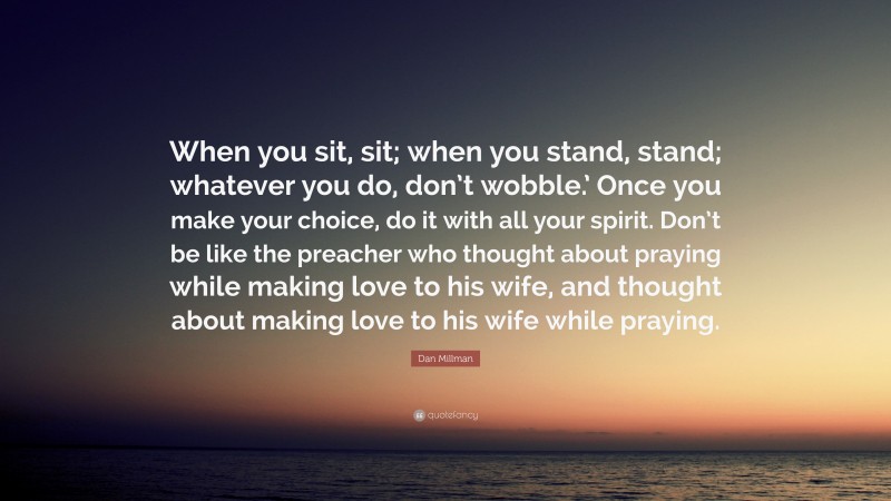 Dan Millman Quote: “When you sit, sit; when you stand, stand; whatever you do, don’t wobble.’ Once you make your choice, do it with all your spirit. Don’t be like the preacher who thought about praying while making love to his wife, and thought about making love to his wife while praying.”