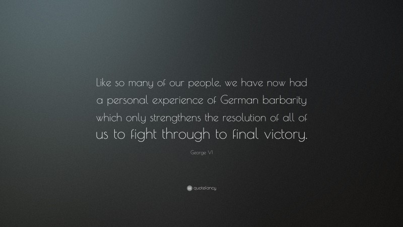 George VI Quote: “Like so many of our people, we have now had a personal experience of German barbarity which only strengthens the resolution of all of us to fight through to final victory.”