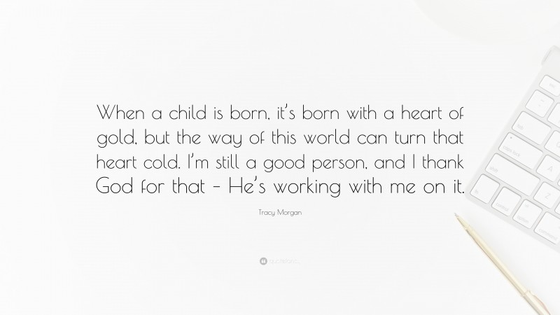 Tracy Morgan Quote: “When a child is born, it’s born with a heart of gold, but the way of this world can turn that heart cold. I’m still a good person, and I thank God for that – He’s working with me on it.”