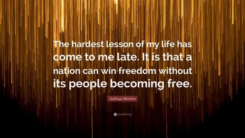 Joshua Nkomo Quote: “The hardest lesson of my life has come to me late. It is that a nation can win freedom without its people becoming free.”