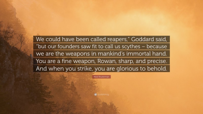 Neal Shusterman Quote: “We could have been called reapers,” Goddard said, “but our founders saw fit to call us scythes – because we are the weapons in mankind’s immortal hand. You are a fine weapon, Rowan, sharp, and precise. And when you strike, you are glorious to behold.”