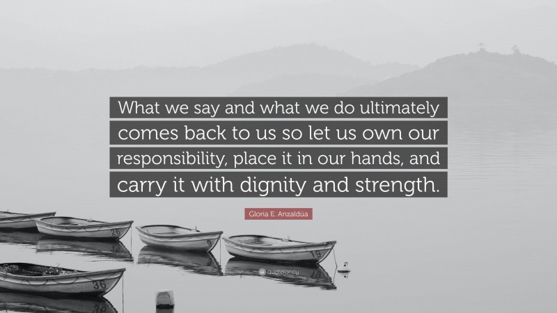 Gloria E. Anzaldúa Quote: “What we say and what we do ultimately comes back to us so let us own our responsibility, place it in our hands, and carry it with dignity and strength.”