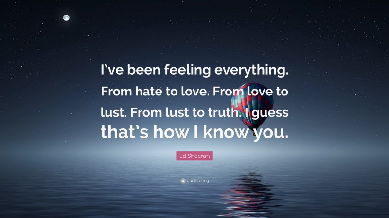 Ed Sheeran Quote: “I’ve been feeling everything. From hate to love. From love to lust. From lust to truth. I guess that’s how I know you.”