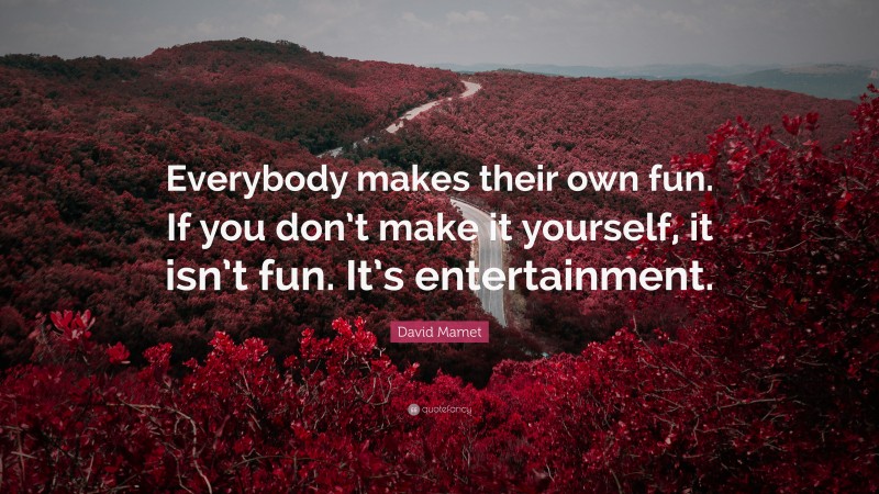 David Mamet Quote: “Everybody makes their own fun. If you don’t make it yourself, it isn’t fun. It’s entertainment.”