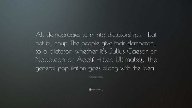 George Lucas Quote: “All democracies turn into dictatorships – but not by coup. The people give their democracy to a dictator, whether it’s Julius Caesar or Napoleon or Adolf Hitler. Ultimately, the general population goes along with the idea...”
