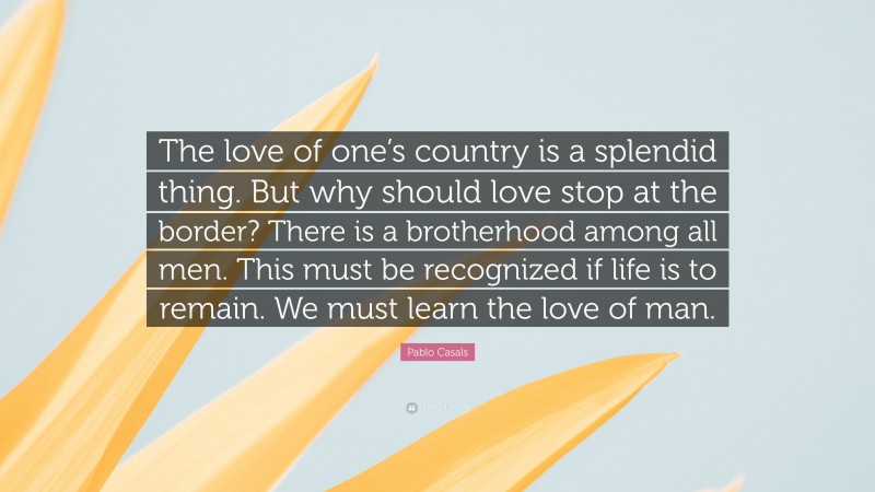 Pablo Casals Quote: “The love of one’s country is a splendid thing. But why should love stop at the border? There is a brotherhood among all men. This must be recognized if life is to remain. We must learn the love of man.”