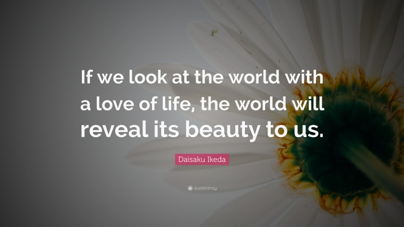 Daisaku Ikeda Quote: “If we look at the world with a love of life, the world will reveal its beauty to us.”