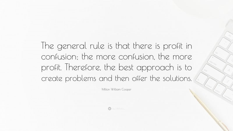 Milton William Cooper Quote: “The general rule is that there is profit in confusion; the more confusion, the more profit. Therefore, the best approach is to create problems and then offer the solutions.”