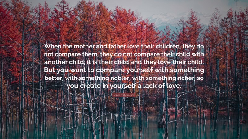 Jiddu Krishnamurti Quote: “When the mother and father love their children, they do not compare them, they do not compare their child with another child; it is their child and they love their child. But you want to compare yourself with something better, with something nobler, with something richer, so you create in yourself a lack of love.”