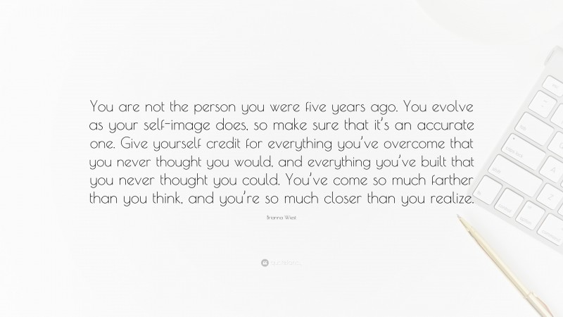 Brianna Wiest Quote: “You are not the person you were five years ago. You evolve as your self-image does, so make sure that it’s an accurate one. Give yourself credit for everything you’ve overcome that you never thought you would, and everything you’ve built that you never thought you could. You’ve come so much farther than you think, and you’re so much closer than you realize.”