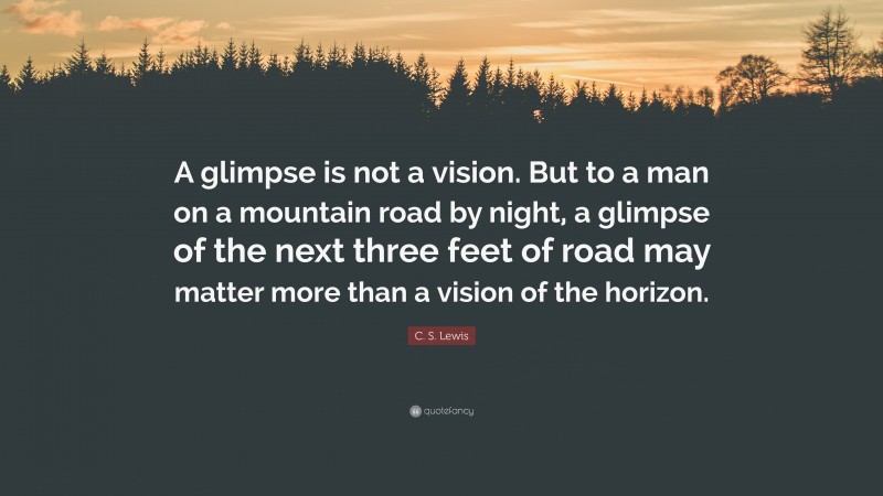 C. S. Lewis Quote: “A glimpse is not a vision. But to a man on a mountain road by night, a glimpse of the next three feet of road may matter more than a vision of the horizon.”