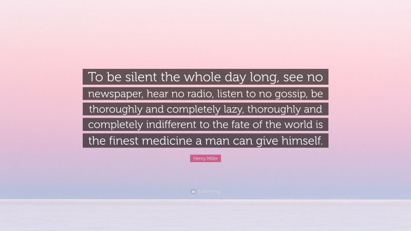 Henry Miller Quote: “To be silent the whole day long, see no newspaper, hear no radio, listen to no gossip, be thoroughly and completely lazy, thoroughly and completely indifferent to the fate of the world is the finest medicine a man can give himself.”