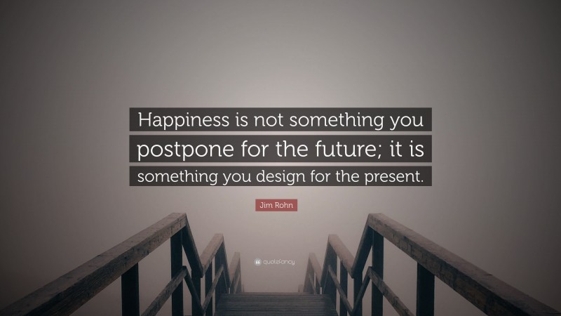 Jim Rohn Quote: “Happiness is not something you postpone for the future; it is something you design for the present.”