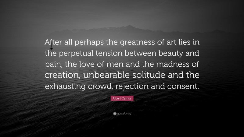 Albert Camus Quote: “After all perhaps the greatness of art lies in the perpetual tension between beauty and pain, the love of men and the madness of creation, unbearable solitude and the exhausting crowd, rejection and consent.”