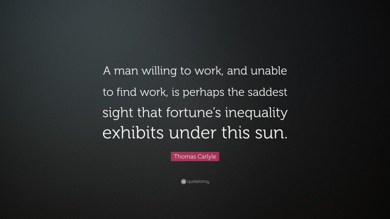 Thomas Carlyle Quote: “A man willing to work, and unable to find work, is perhaps the saddest sight that fortune’s inequality exhibits under this sun.”