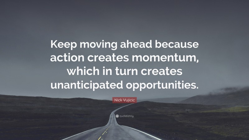 Nick Vujicic Quote: “Keep moving ahead because action creates momentum, which in turn creates unanticipated opportunities.”