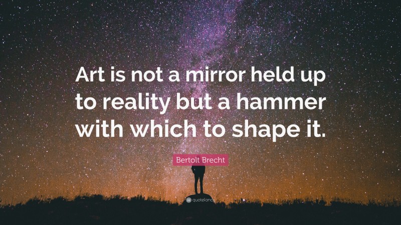 Bertolt Brecht Quote: “Art is not a mirror held up to reality but a hammer with which to shape it.”