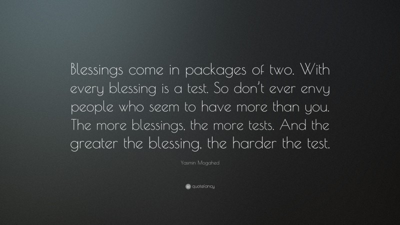 Yasmin Mogahed Quote: “Blessings come in packages of two. With every blessing is a test. So don’t ever envy people who seem to have more than you. The more blessings, the more tests. And the greater the blessing, the harder the test.”