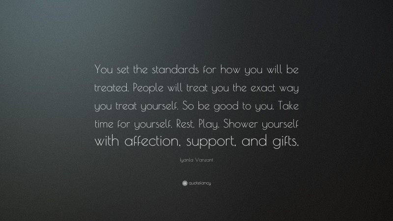Iyanla Vanzant Quote: “You set the standards for how you will be treated. People will treat you the exact way you treat yourself. So be good to you. Take time for yourself. Rest. Play. Shower yourself with affection, support, and gifts.”