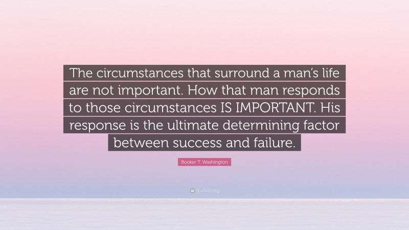 Booker T. Washington Quote: “The circumstances that surround a man’s life are not important. How that man responds to those circumstances IS IMPORTANT. His response is the ultimate determining factor between success and failure.”