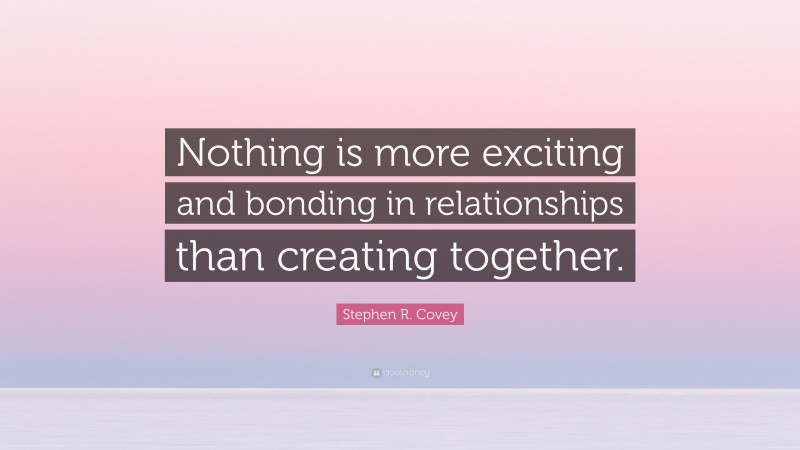 Stephen R. Covey Quote: “Nothing is more exciting and bonding in relationships than creating together.”