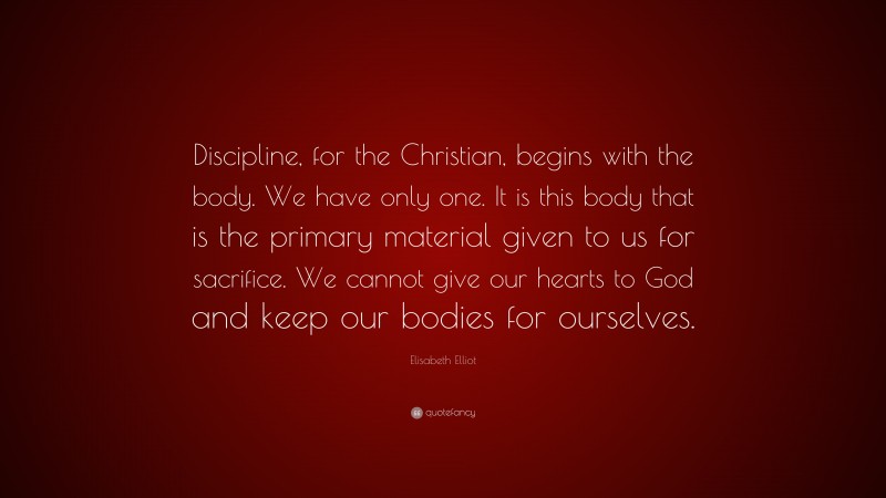Elisabeth Elliot Quote: “Discipline, for the Christian, begins with the body. We have only one. It is this body that is the primary material given to us for sacrifice. We cannot give our hearts to God and keep our bodies for ourselves.”