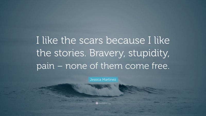 Jessica Martinez Quote: “I like the scars because I like the stories. Bravery, stupidity, pain – none of them come free.”