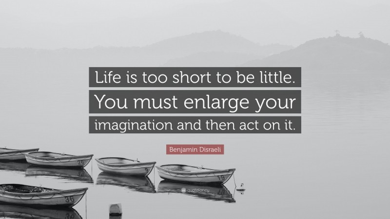 Benjamin Disraeli Quote: “Life is too short to be little. You must enlarge your imagination and then act on it.”