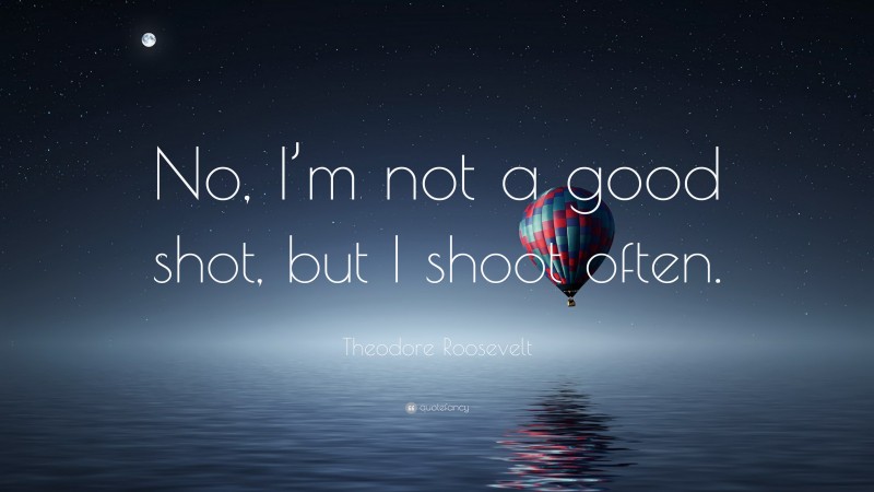 Theodore Roosevelt Quote: “No, I’m not a good shot, but I shoot often.”