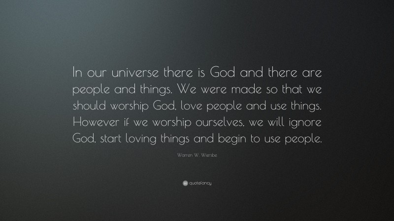 Warren W. Wiersbe Quote: “In our universe there is God and there are people and things. We were made so that we should worship God, love people and use things. However if we worship ourselves, we will ignore God, start loving things and begin to use people.”