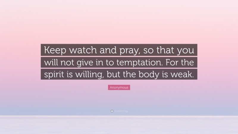 Anonymous Quote: “Keep watch and pray, so that you will not give in to temptation. For the spirit is willing, but the body is weak.”