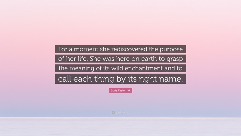 Boris Pasternak Quote: “For a moment she rediscovered the purpose of her life. She was here on earth to grasp the meaning of its wild enchantment and to call each thing by its right name.”