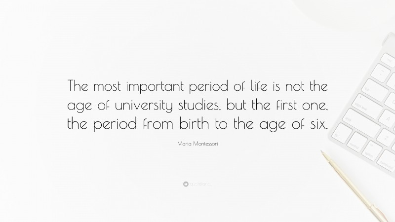 Maria Montessori Quote: “The most important period of life is not the age of university studies, but the first one, the period from birth to the age of six.”
