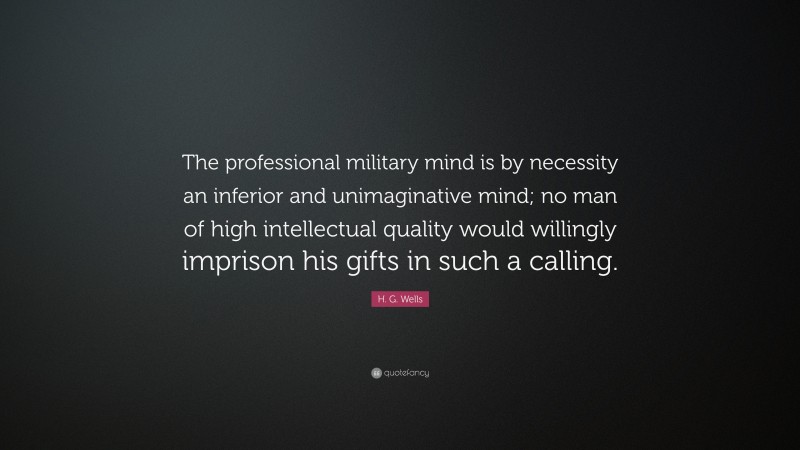 H. G. Wells Quote: “The professional military mind is by necessity an inferior and unimaginative mind; no man of high intellectual quality would willingly imprison his gifts in such a calling.”