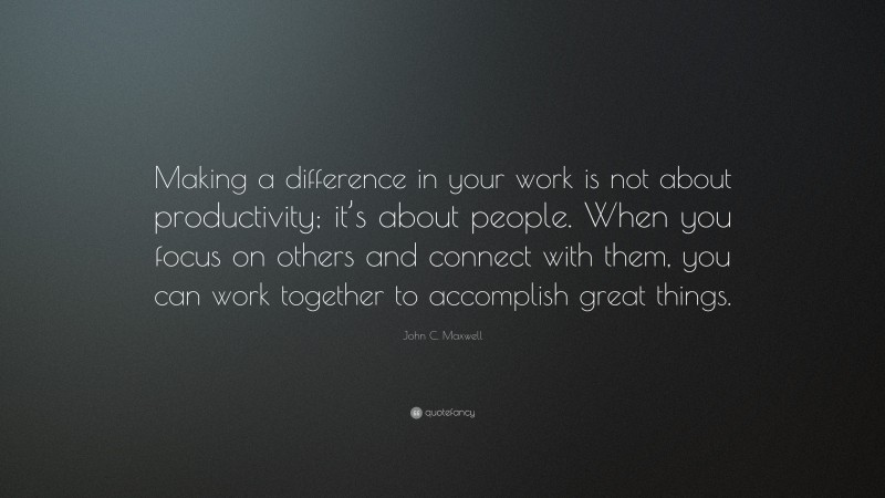 John C. Maxwell Quote: “Making a difference in your work is not about productivity; it’s about people. When you focus on others and connect with them, you can work together to accomplish great things.”