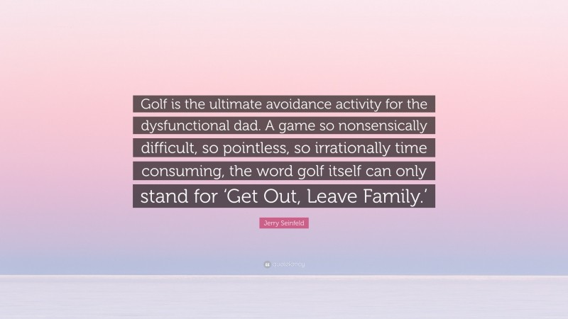 Jerry Seinfeld Quote: “Golf is the ultimate avoidance activity for the dysfunctional dad. A game so nonsensically difficult, so pointless, so irrationally time consuming, the word golf itself can only stand for ‘Get Out, Leave Family.’”