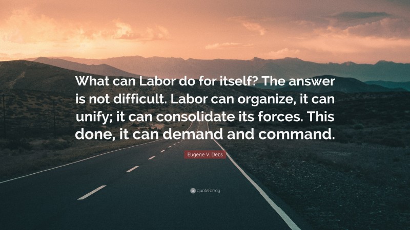 Eugene V. Debs Quote: “What can Labor do for itself? The answer is not difficult. Labor can organize, it can unify; it can consolidate its forces. This done, it can demand and command.”