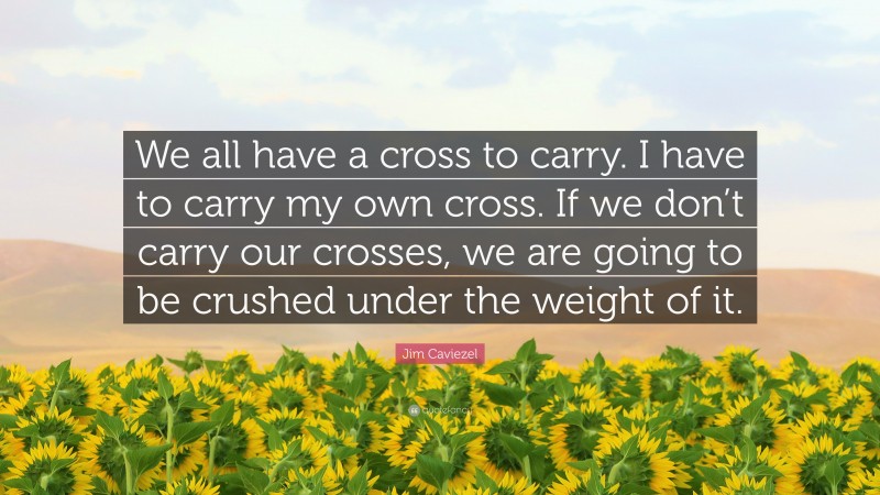 Jim Caviezel Quote: “We all have a cross to carry. I have to carry my own cross. If we don’t carry our crosses, we are going to be crushed under the weight of it.”