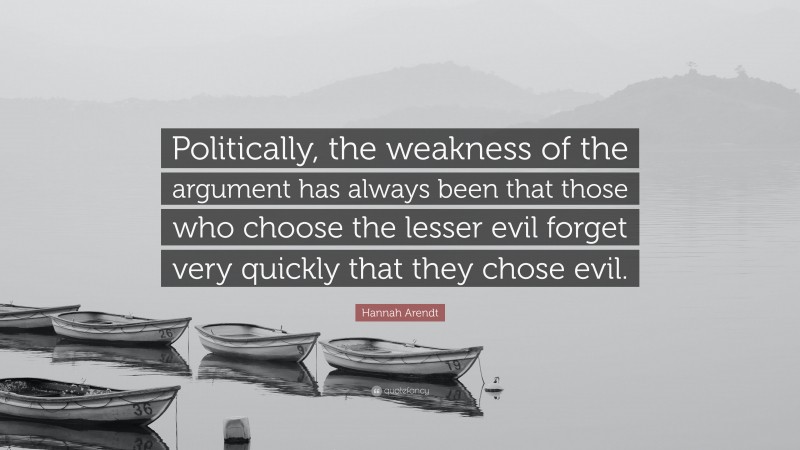Hannah Arendt Quote: “Politically, the weakness of the argument has always been that those who choose the lesser evil forget very quickly that they chose evil.”