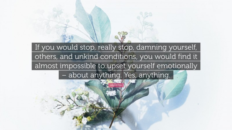 Albert Ellis Quote: “If you would stop, really stop, damning yourself, others, and unkind conditions, you would find it almost impossible to upset yourself emotionally – about anything. Yes, anything.”