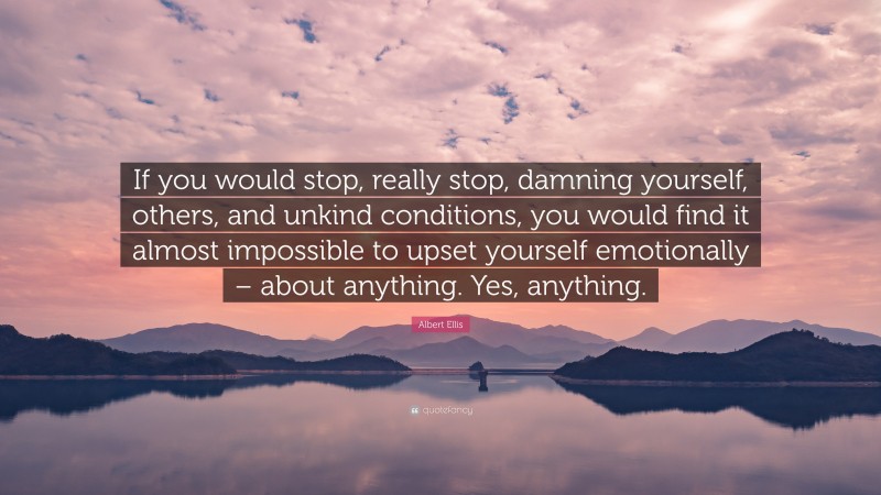 Albert Ellis Quote: “If you would stop, really stop, damning yourself, others, and unkind conditions, you would find it almost impossible to upset yourself emotionally – about anything. Yes, anything.”