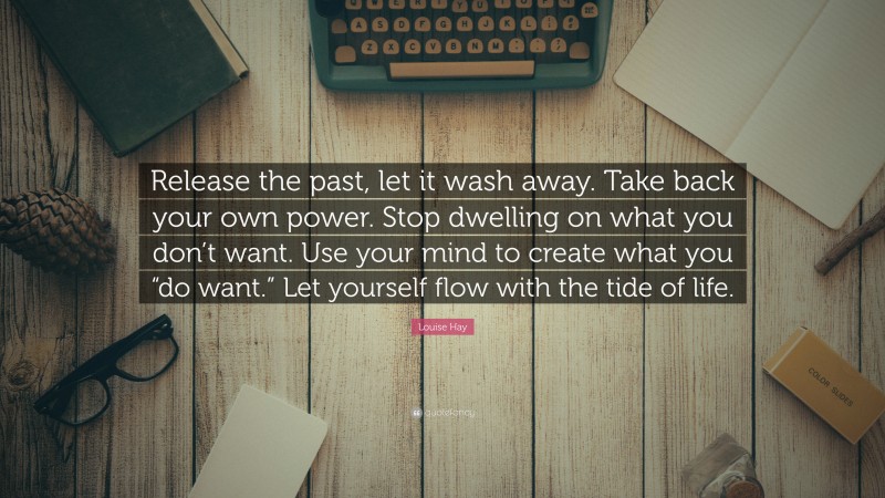 Louise Hay Quote: “Release the past, let it wash away. Take back your own power. Stop dwelling on what you don’t want. Use your mind to create what you “do want.” Let yourself flow with the tide of life.”