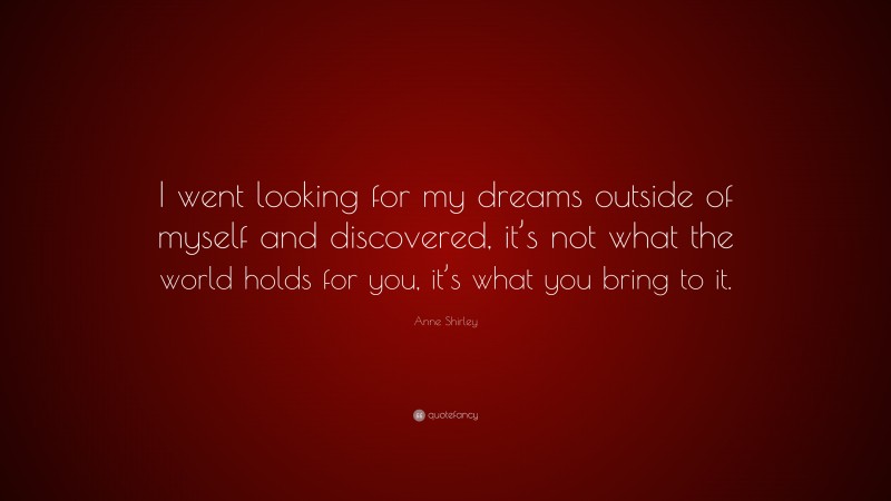 Anne Shirley Quote: “I went looking for my dreams outside of myself and discovered, it’s not what the world holds for you, it’s what you bring to it.”