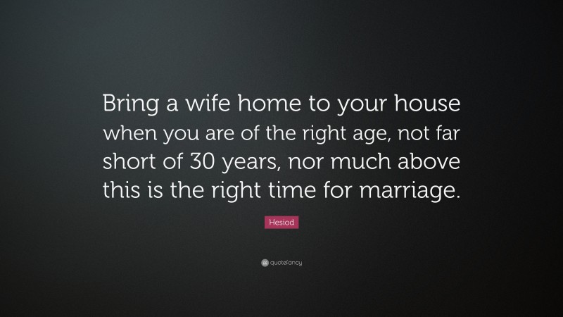Hesiod Quote: “Bring a wife home to your house when you are of the right age, not far short of 30 years, nor much above this is the right time for marriage.”
