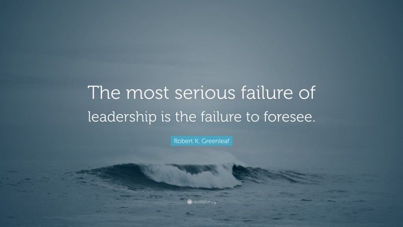 Robert K. Greenleaf Quote: “The most serious failure of leadership is the failure to foresee.”